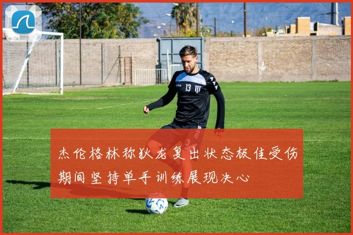杰伦格林称狄龙复出状态极佳受伤期间坚持单手训练展现决心